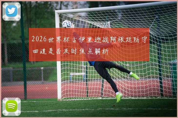 2026世界杯古伊里迎战阿根廷防守回追是否及时焦点解析