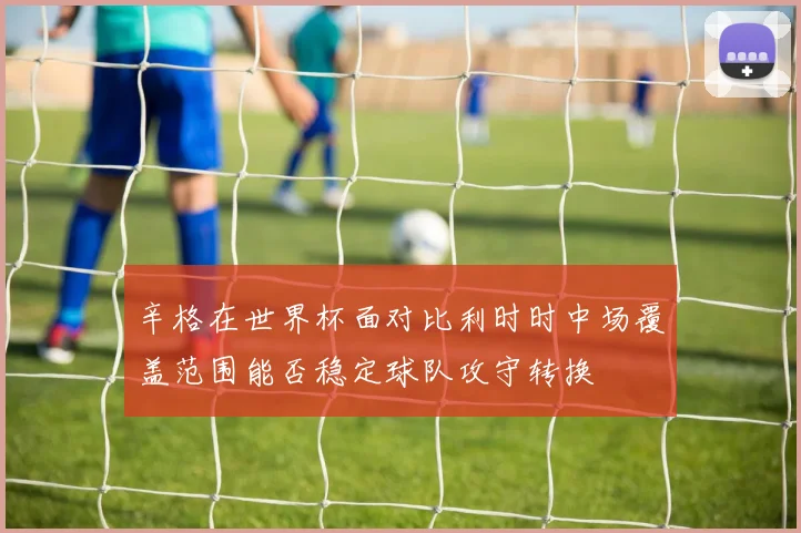 辛格在世界杯面对比利时时中场覆盖范围能否稳定球队攻守转换