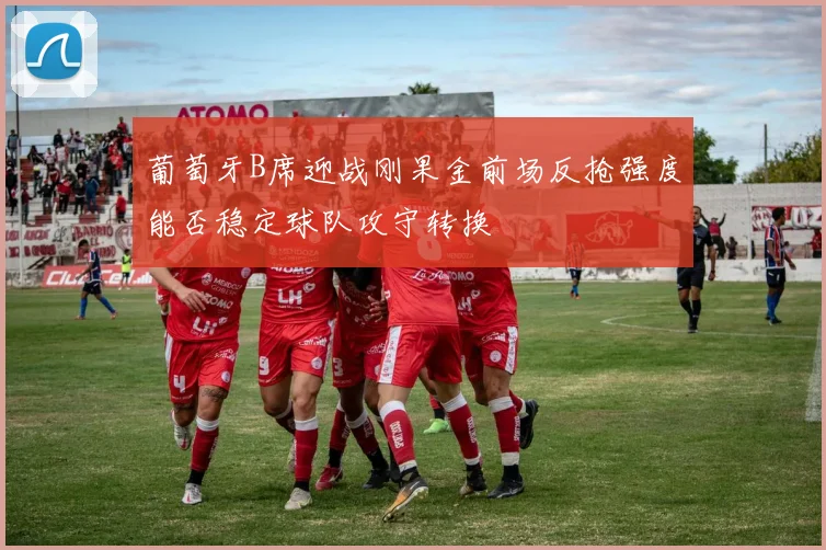 葡萄牙B席迎战刚果金前场反抢强度能否稳定球队攻守转换