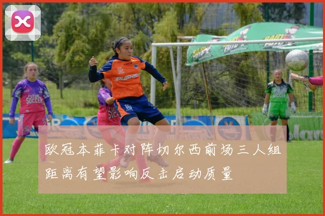 欧冠本菲卡对阵切尔西前场三人组距离有望影响反击启动质量