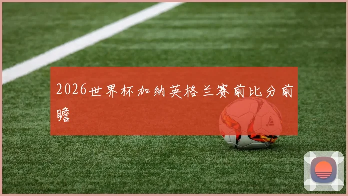 2026世界杯加纳英格兰赛前比分前瞻