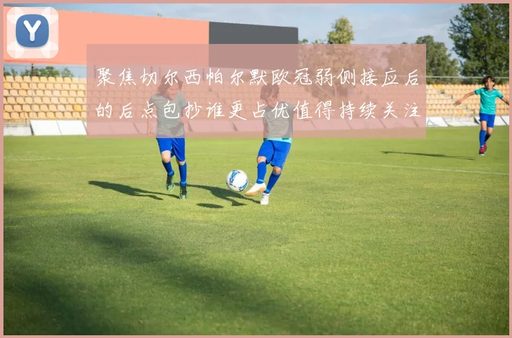 聚焦切尔西帕尔默欧冠弱侧接应后的后点包抄谁更占优值得持续关注