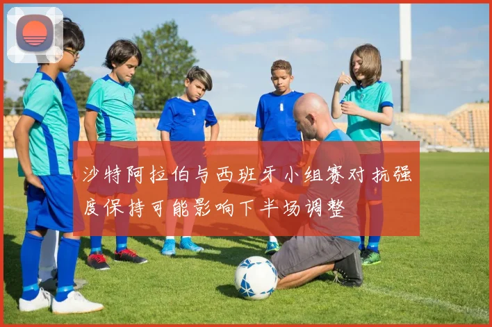 沙特阿拉伯与西班牙小组赛对抗强度保持可能影响下半场调整