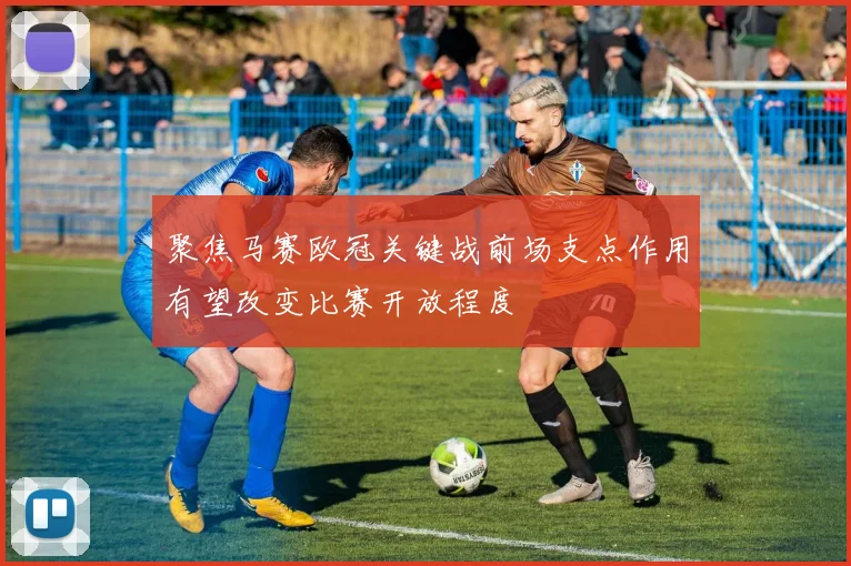 聚焦马赛欧冠关键战前场支点作用有望改变比赛开放程度