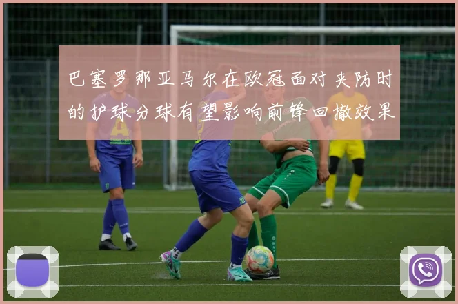巴塞罗那亚马尔在欧冠面对夹防时的护球分球有望影响前锋回撤效果