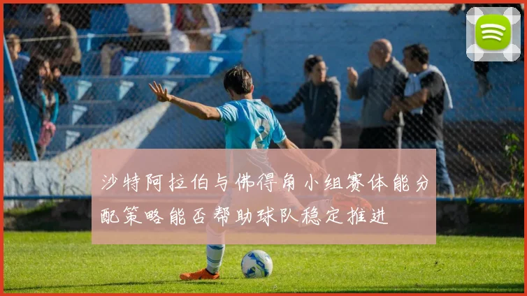 沙特阿拉伯与佛得角小组赛体能分配策略能否帮助球队稳定推进