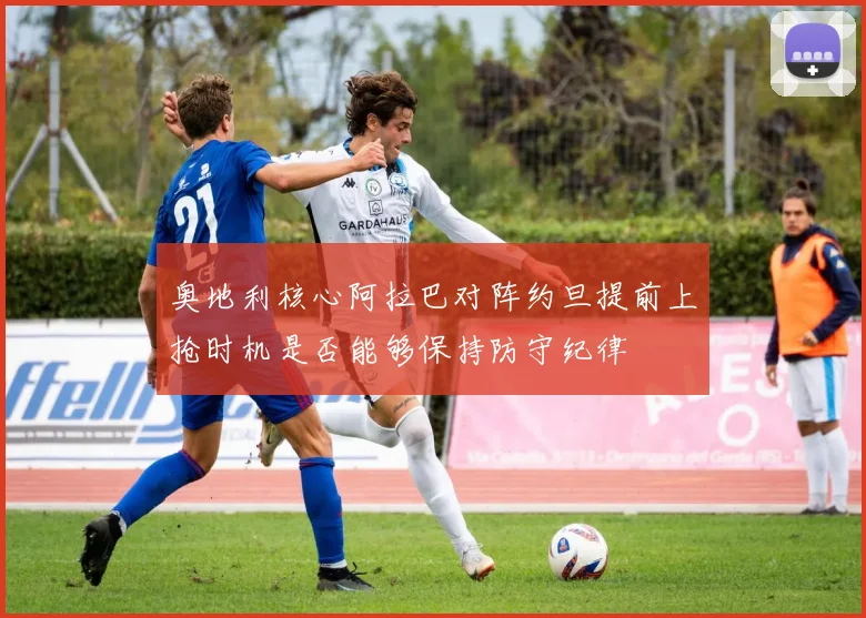 奥地利核心阿拉巴对阵约旦提前上抢时机是否能够保持防守纪律