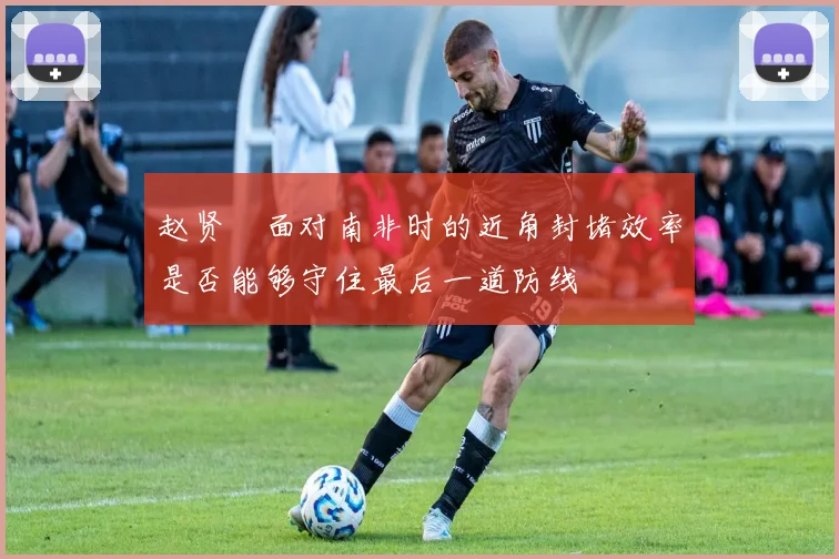 赵贤祐面对南非时的近角封堵效率是否能够守住最后一道防线
