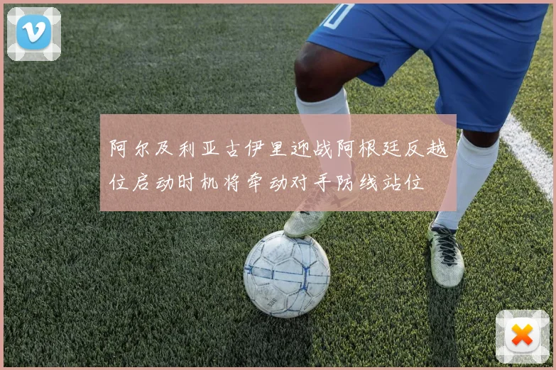 阿尔及利亚古伊里迎战阿根廷反越位启动时机将牵动对手防线站位