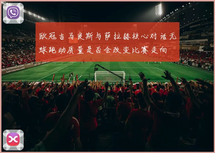 欧冠吉马良斯与萨拉赫核心对话无球跑动质量是否会改变比赛走向
