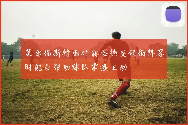 莱尔福斯特面对赫洛热克领衔阵容时能否帮助球队掌握主动