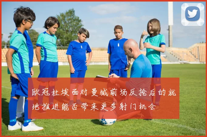 欧冠杜埃面对曼城前场反抢后的就地推进能否带来更多射门机会