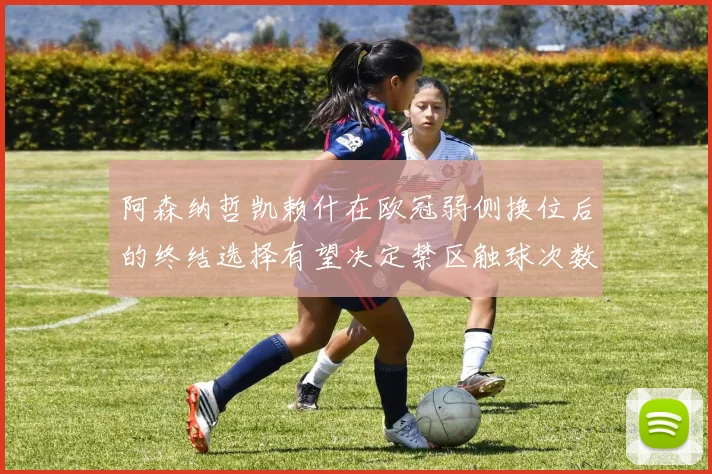 阿森纳哲凯赖什在欧冠弱侧换位后的终结选择有望决定禁区触球次数
