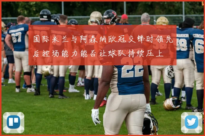 国际米兰与阿森纳欧冠交锋时领先后控场能力能否让球队持续压上
