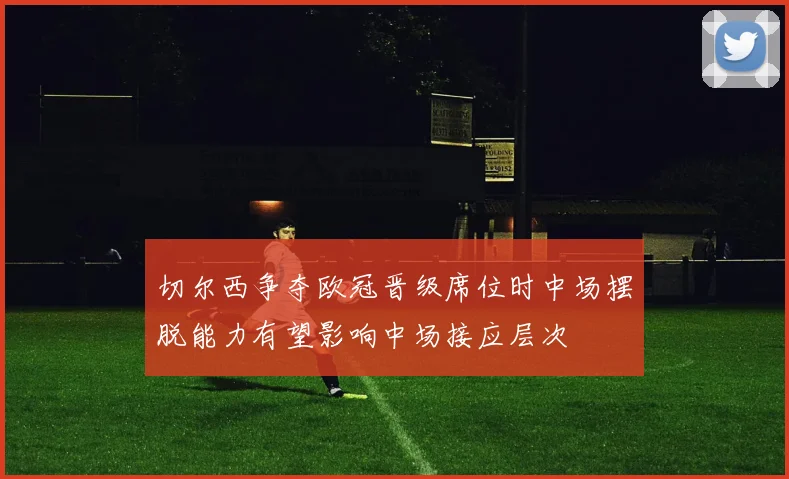 切尔西争夺欧冠晋级席位时中场摆脱能力有望影响中场接应层次