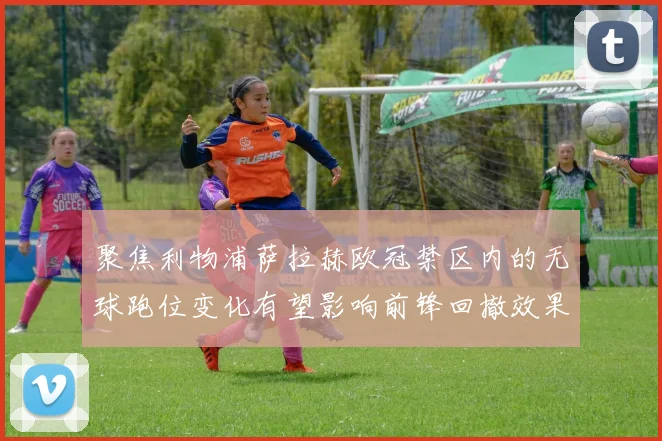聚焦利物浦萨拉赫欧冠禁区内的无球跑位变化有望影响前锋回撤效果