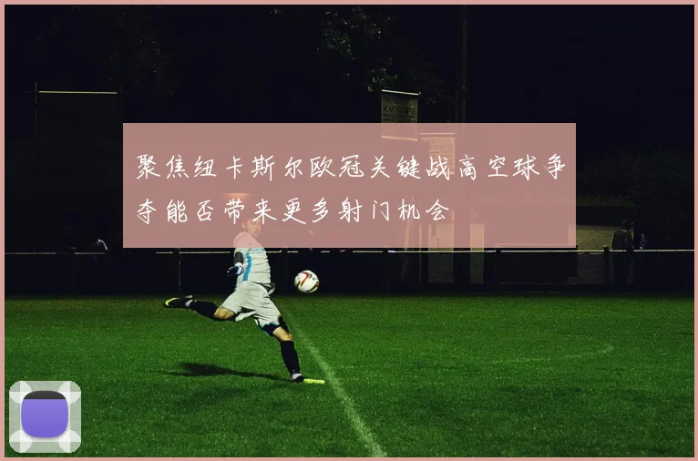 聚焦纽卡斯尔欧冠关键战高空球争夺能否带来更多射门机会