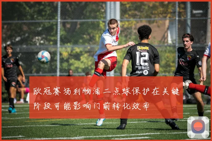 欧冠赛场利物浦二点球保护在关键阶段可能影响门前转化效率