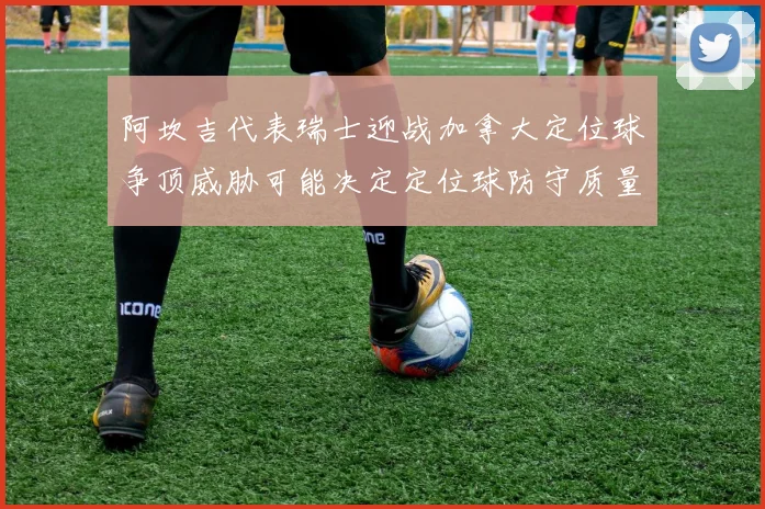 阿坎吉代表瑞士迎战加拿大定位球争顶威胁可能决定定位球防守质量