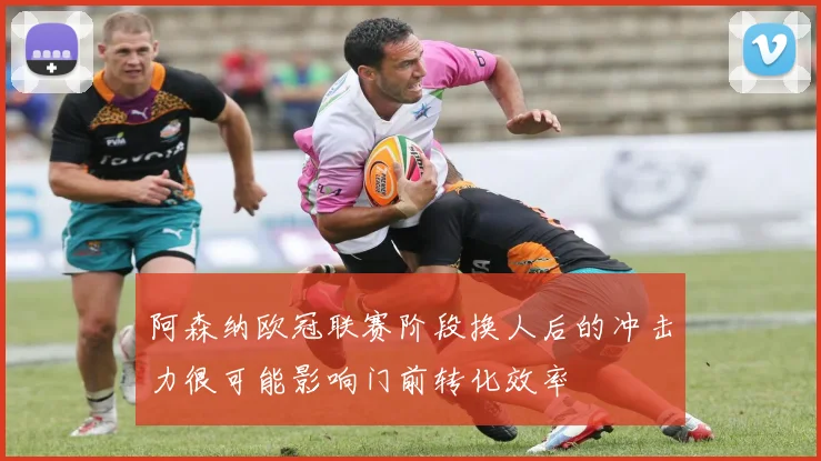 阿森纳欧冠联赛阶段换人后的冲击力很可能影响门前转化效率