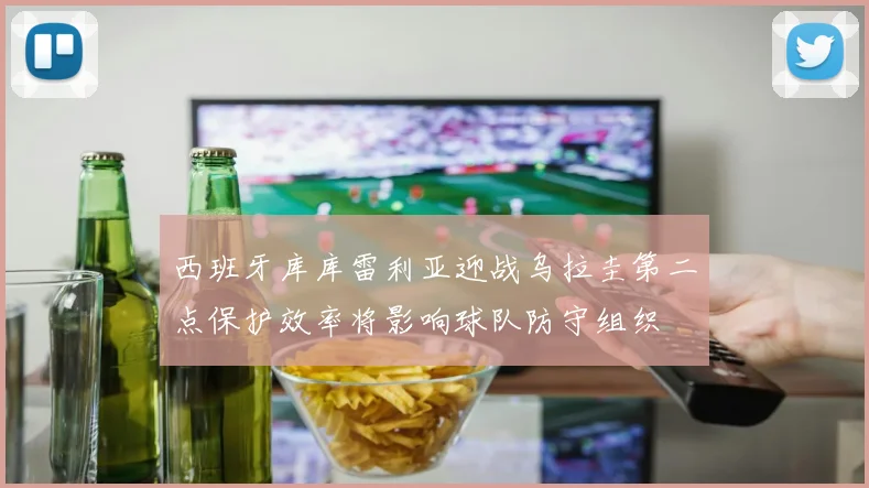 西班牙库库雷利亚迎战乌拉圭第二点保护效率将影响球队防守组织