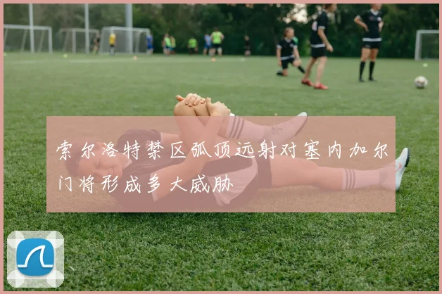 索尔洛特禁区弧顶远射对塞内加尔门将形成多大威胁