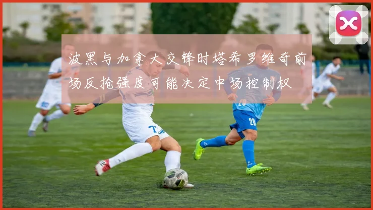 波黑与加拿大交锋时塔希罗维奇前场反抢强度可能决定中场控制权
