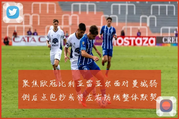 聚焦欧冠比利亚雷亚尔面对曼城弱侧后点包抄或将左右防线整体默契
