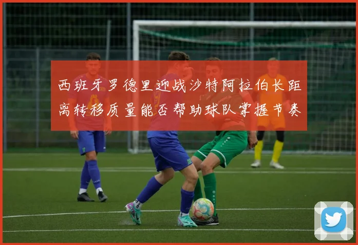 西班牙罗德里迎战沙特阿拉伯长距离转移质量能否帮助球队掌握节奏