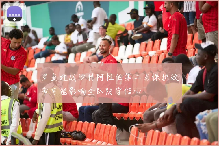 罗查迎战沙特阿拉伯第二点保护效率可能影响全队防守信心