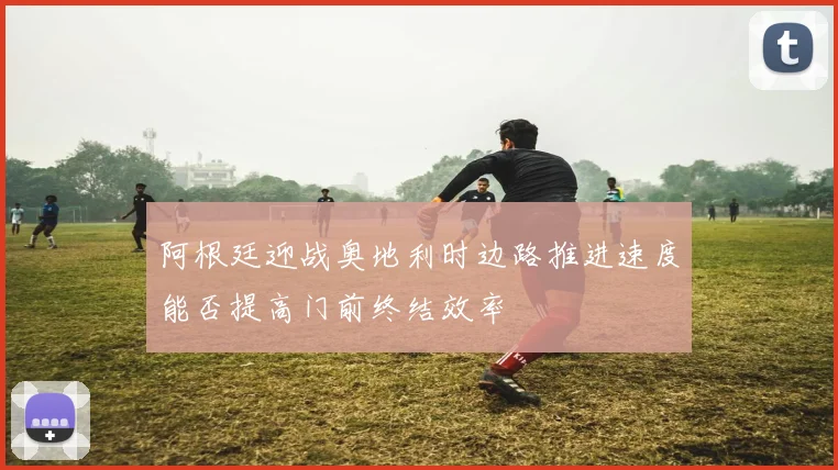 阿根廷迎战奥地利时边路推进速度能否提高门前终结效率