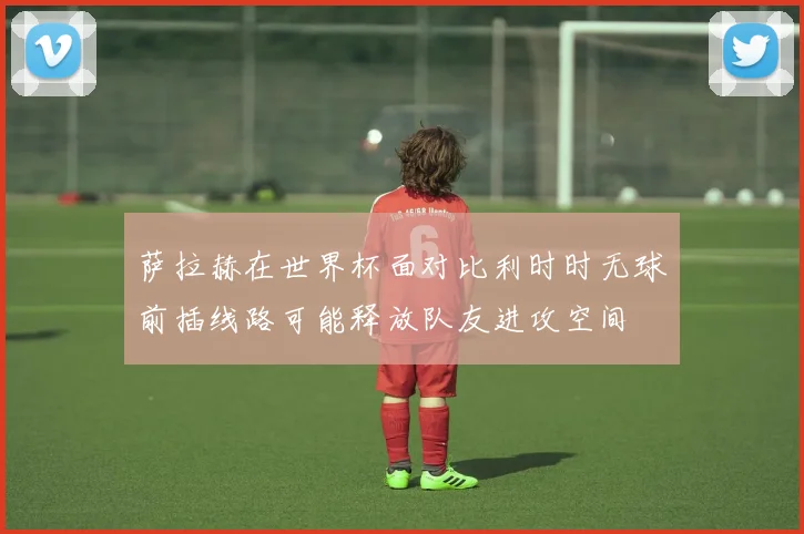 萨拉赫在世界杯面对比利时时无球前插线路可能释放队友进攻空间