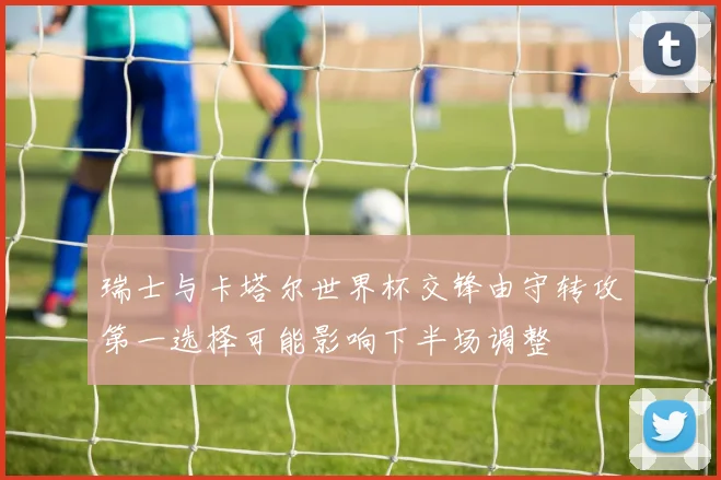 瑞士与卡塔尔世界杯交锋由守转攻第一选择可能影响下半场调整