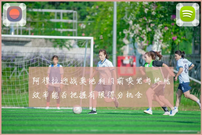阿穆拉迎战奥地利门前嗅觉与终结效率能否把握有限得分机会