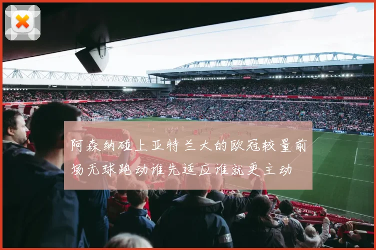 阿森纳碰上亚特兰大的欧冠较量前场无球跑动谁先适应谁就更主动