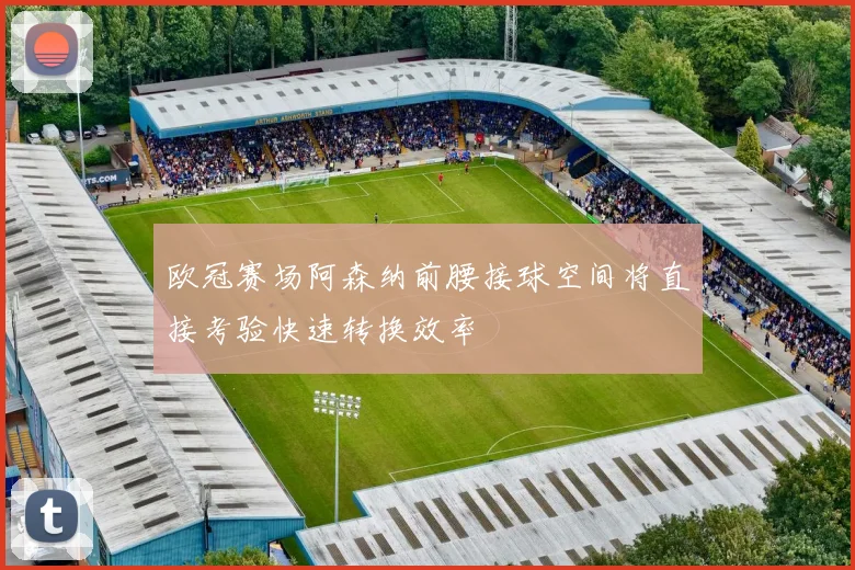 欧冠赛场阿森纳前腰接球空间将直接考验快速转换效率