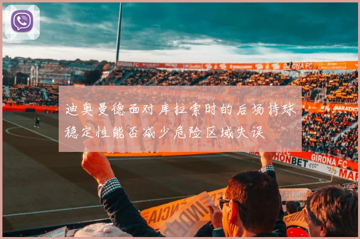 迪奥曼德面对库拉索时的后场持球稳定性能否减少危险区域失误