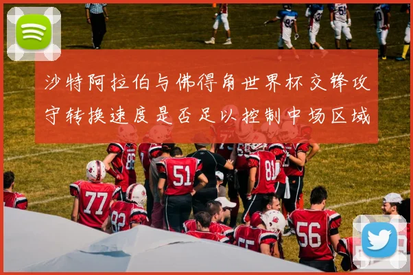 沙特阿拉伯与佛得角世界杯交锋攻守转换速度是否足以控制中场区域