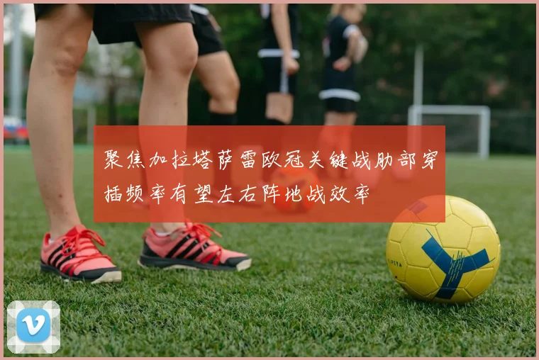 聚焦加拉塔萨雷欧冠关键战肋部穿插频率有望左右阵地战效率