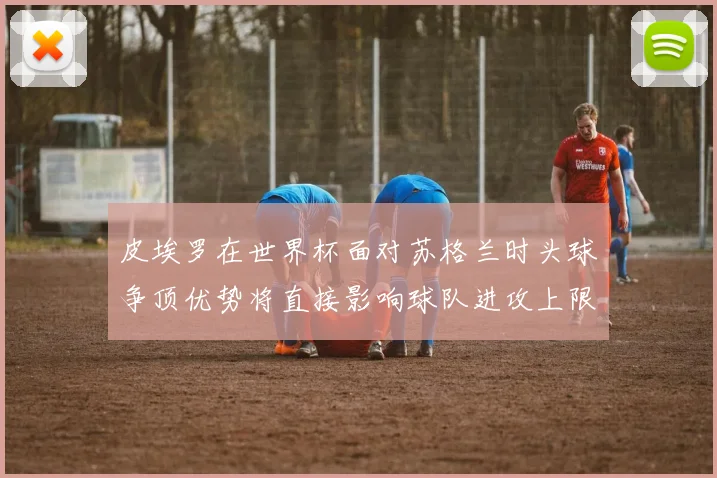 皮埃罗在世界杯面对苏格兰时头球争顶优势将直接影响球队进攻上限