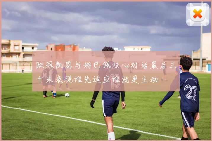 欧冠凯恩与姆巴佩核心对话最后三十米表现谁先适应谁就更主动