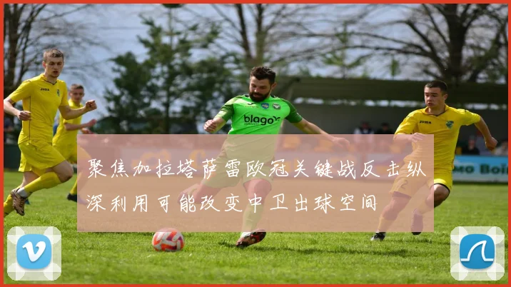 聚焦加拉塔萨雷欧冠关键战反击纵深利用可能改变中卫出球空间