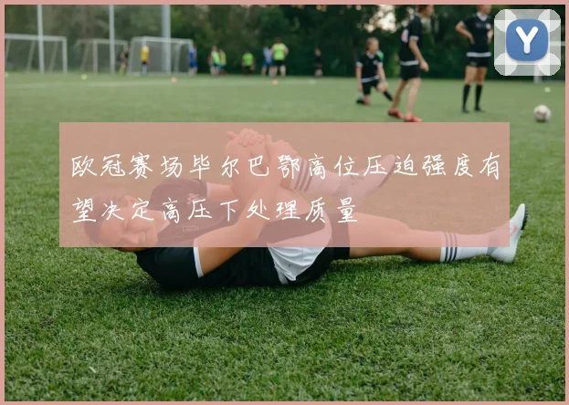 欧冠赛场毕尔巴鄂高位压迫强度有望决定高压下处理质量
