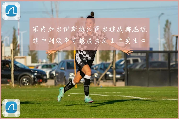 塞内加尔伊斯梅拉萨尔迎战挪威连续冲刺效率可能成为反击主要出口