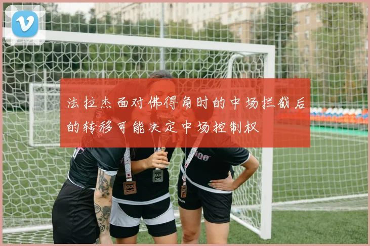 法拉杰面对佛得角时的中场拦截后的转移可能决定中场控制权