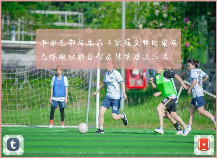 毕尔巴鄂与本菲卡欧冠交锋时前场无球跑动能否形成持续进攻压力