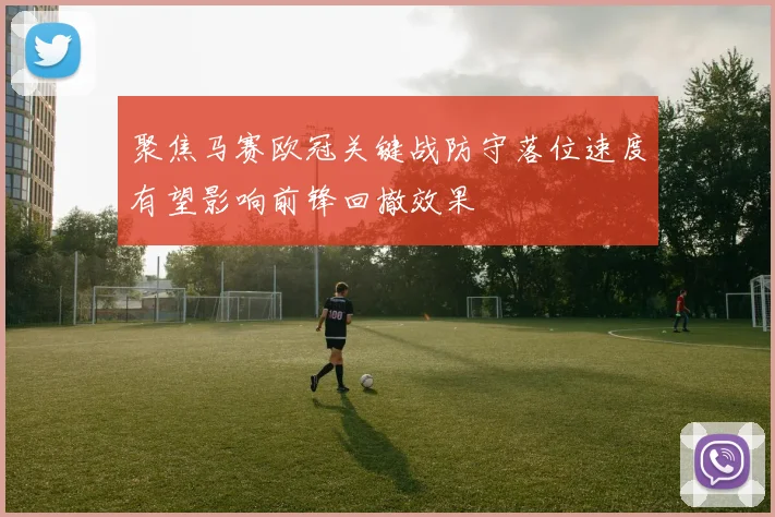 聚焦马赛欧冠关键战防守落位速度有望影响前锋回撤效果