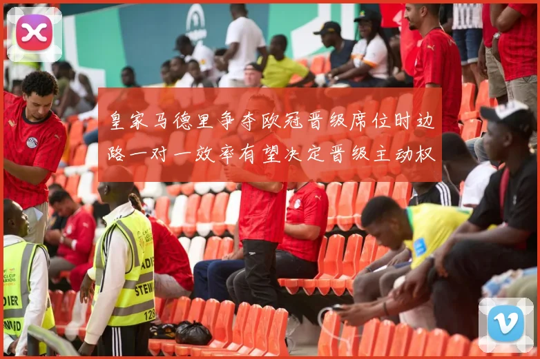 皇家马德里争夺欧冠晋级席位时边路一对一效率有望决定晋级主动权