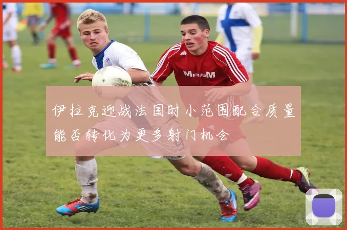 伊拉克迎战法国时小范围配合质量能否转化为更多射门机会