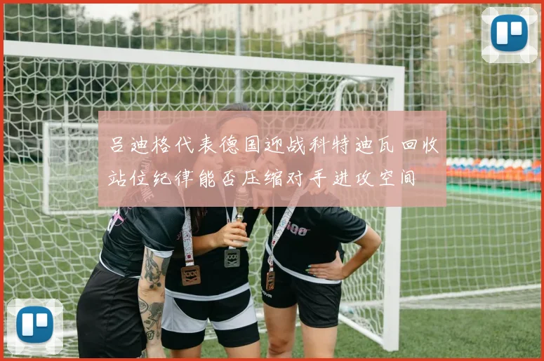 吕迪格代表德国迎战科特迪瓦回收站位纪律能否压缩对手进攻空间